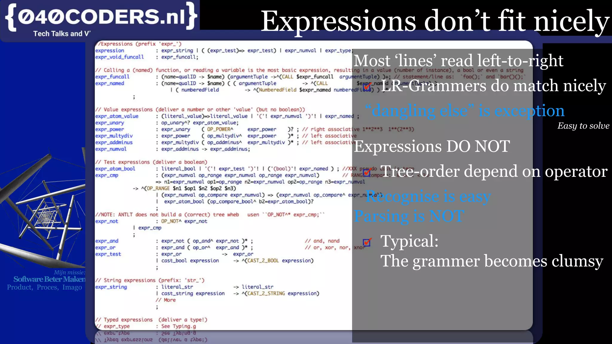 Mijn missie:
SoftwareBeterMaken
Product, Proces, Imago
Expressions don’t fit nicely
Most ‘lines’ read left-to-right
LR-Grammers do match nicely
“dangling else” is exception
Easy to solve
Expressions DO NOT
Tree-order depend on operator
Recognise is easy
Parsing is NOT
Typical:
The grammer becomes clumsy
 