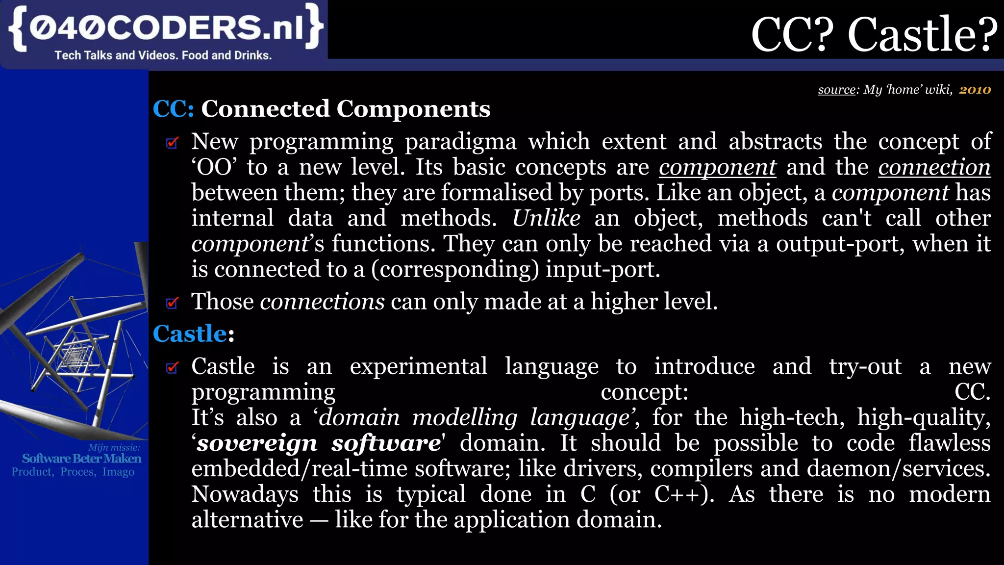 Mijn missie:
SoftwareBeterMaken
Product, Proces, Imago
CC? Castle?
source: My ‘home’ wiki, 2010
CC: Connected Components
New programming paradigma which extent and abstracts the concept of
‘OO’ to a new level. Its basic concepts are component and the connection
between them; they are formalised by ports. Like an object, a component has
internal data and methods. Unlike an object, methods can't call other
component’s functions. They can only be reached via a output-port, when it
is connected to a (corresponding) input-port.
Those connections can only made at a higher level.
Castle:
Castle is an experimental language to introduce and try-out a new
programming concept: CC.
It’s also a ‘domain modelling language’, for the high-tech, high-quality,
‘sovereign software' domain. It should be possible to code flawless
embedded/real-time software; like drivers, compilers and daemon/services.
Nowadays this is typical done in C (or C++). As there is no modern
alternative — like for the application domain.
 