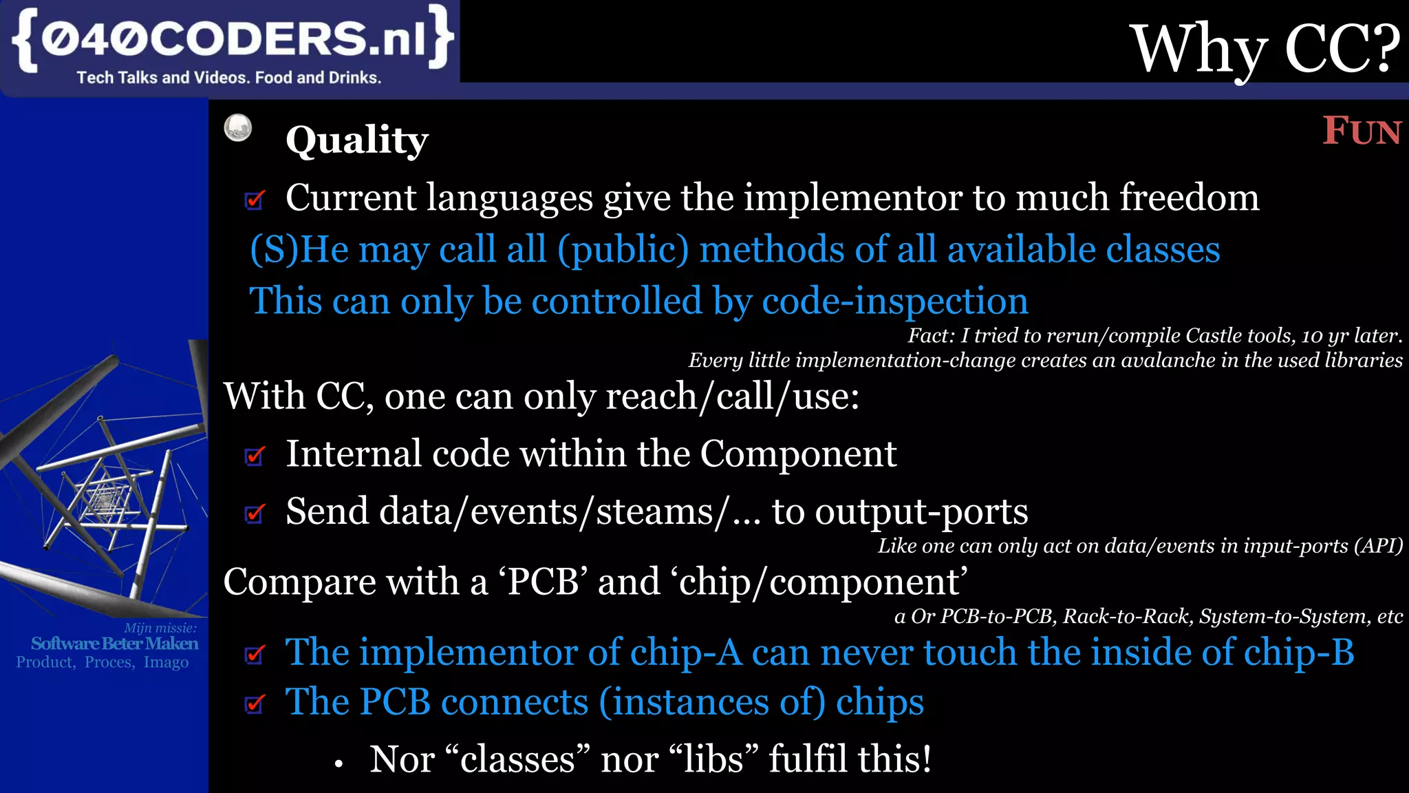 Mijn missie:
SoftwareBeterMaken
Product, Proces, Imago
Why CC?
Quality
Current languages give the implementor to much freedom
(S)He may call all (public) methods of all available classes
This can only be controlled by code-inspection
Fact: I tried to rerun/compile Castle tools, 10 yr later.
Every little implementation-change creates an avalanche in the used libraries
With CC, one can only reach/call/use:
Internal code within the Component
Send data/events/steams/… to output-ports
Like one can only act on data/events in input-ports (API)
Compare with a ‘PCB’ and ‘chip/component’
a Or PCB-to-PCB, Rack-to-Rack, System-to-System, etc
The implementor of chip-A can never touch the inside of chip-B
The PCB connects (instances of) chips
• Nor “classes” nor “libs” fulfil this!
FUN
 