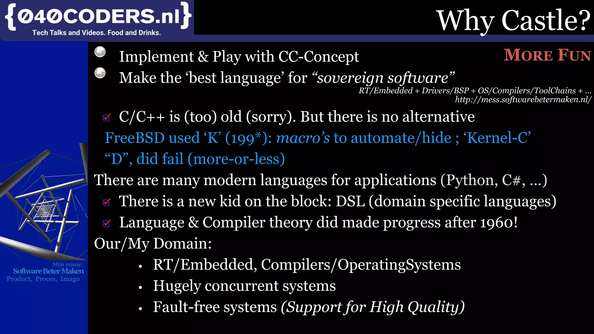 Mijn missie:
SoftwareBeterMaken
Product, Proces, Imago
Why Castle?
Implement & Play with CC-Concept
Make the ‘best language’ for “sovereign software”
RT/Embedded + Drivers/BSP + OS/Compilers/ToolChains + …
http://mess.softwarebetermaken.nl/
C/C++ is (too) old (sorry). But there is no alternative
FreeBSD used ‘K’ (199*): macro’s to automate/hide ; ‘Kernel-C’
“D”, did fail (more-or-less)
There are many modern languages for applications (Python, C#, …)
There is a new kid on the block: DSL (domain specific languages)
Language & Compiler theory did made progress after 1960!
Our/My Domain:
• RT/Embedded, Compilers/OperatingSystems
• Hugely concurrent systems
• Fault-free systems (Support for High Quality)
MORE FUN
 