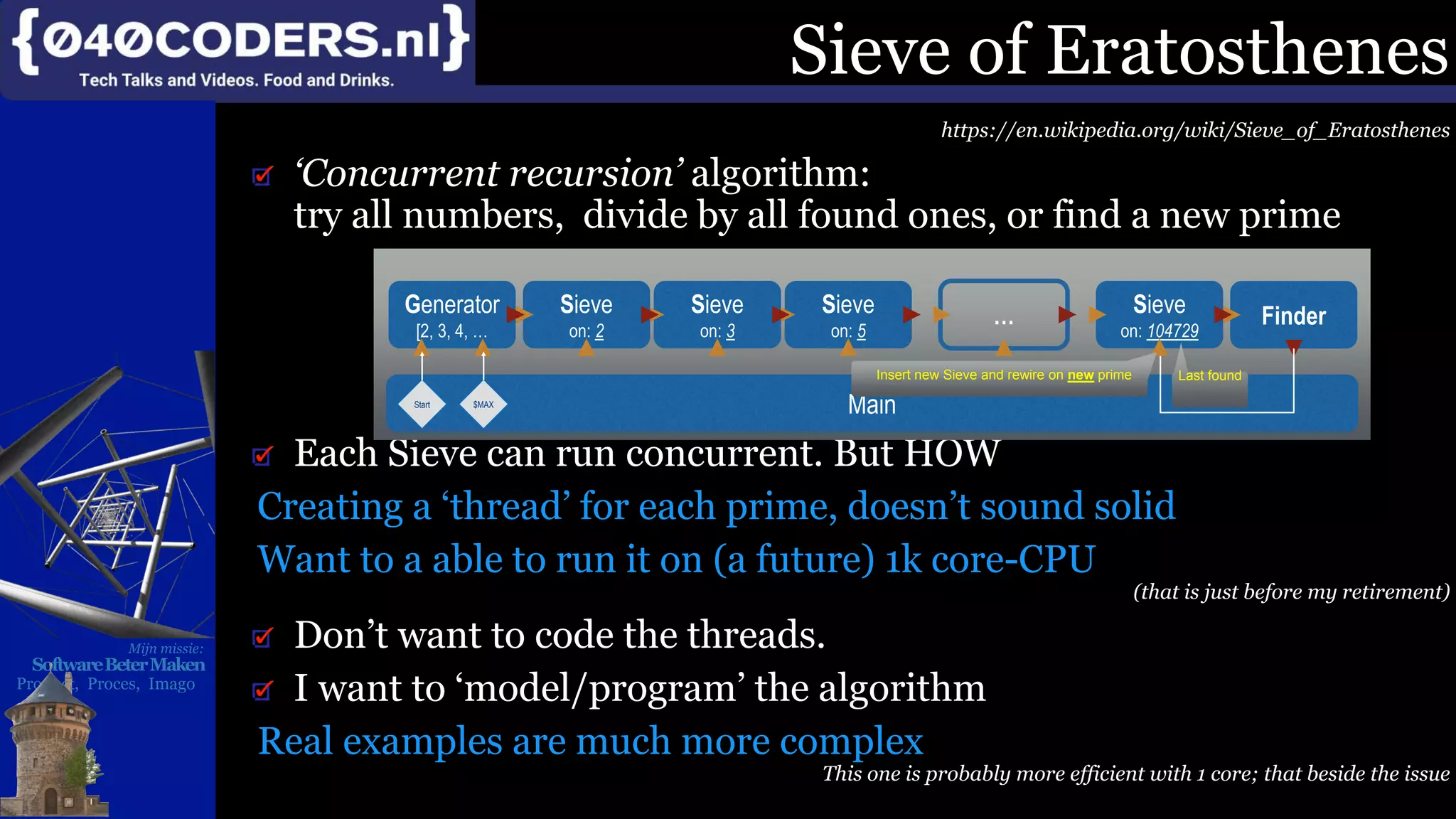 Mijn missie:
SoftwareBeterMaken
Product, Proces, Imago
Sieve of Eratosthenes
https://en.wikipedia.org/wiki/Sieve_of_Eratosthenes
‘Concurrent recursion’ algorithm:
try all numbers, divide by all found ones, or find a new prime
Each Sieve can run concurrent. But HOW
Creating a ‘thread’ for each prime, doesn’t sound solid
Want to a able to run it on (a future) 1k core-CPU
(that is just before my retirement)
Don’t want to code the threads.
I want to ‘model/program’ the algorithm
Real examples are much more complex
This one is probably more efficient with 1 core; that beside the issue
Sieve
on: 5
…Sieve
on: 3
Sieve
on: 2
Generator
[2, 3, 4, …
FinderSieve
on: 104729
Main
Last found
Start
Insert new Sieve and rewire on new prime
$MAX
 
