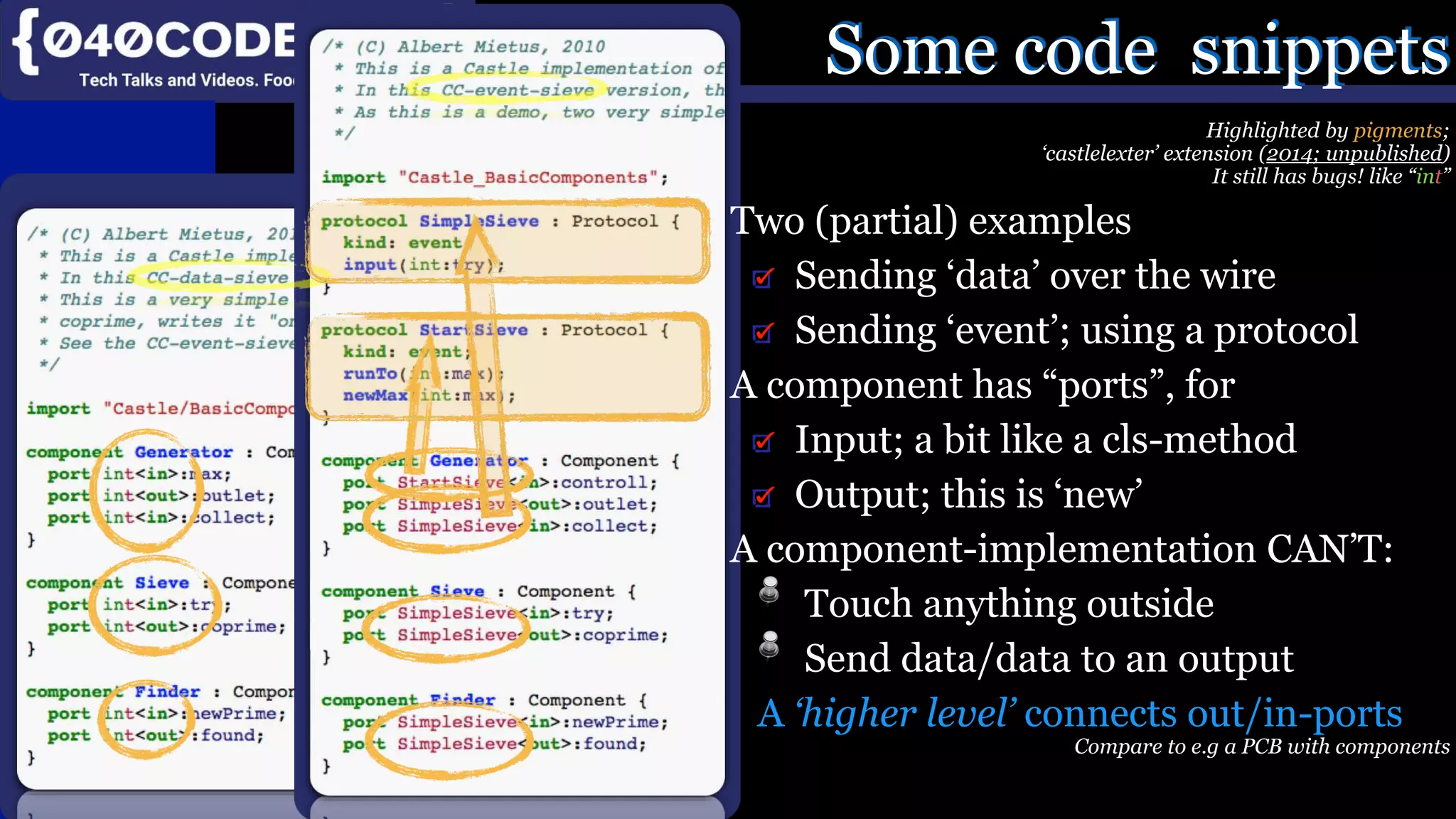 Mijn missie:
SoftwareBeterMaken
Product, Proces, Imago
Some code snippets
Highlighted by pigments;
‘castlelexter’ extension (2014; unpublished)
It still has bugs! like “int”
Two (partial) examples
Sending ‘data’ over the wire
Sending ‘event’; using a protocol
A component has “ports”, for
Input; a bit like a cls-method
Output; this is ‘new’
A component-implementation CAN’T:
Touch anything outside
Send data/data to an output
A ‘higher level’ connects out/in-ports
Compare to e.g a PCB with components
 