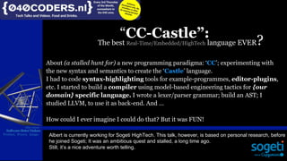 Mijn missie:
SoftwareBeterMaken
Product, Proces, Imago
“CC-Castle”:
About (a stalled hunt for) a new programming paradigma: ‘CC’; experimenting with
the new syntax and semantics to create the ‘Castle’ language.
I had to code syntax-highlighting tools for example-programmes, editor-plugins,
etc. I started to build a compiler using model-based engineering tactics for {our
domain} specific language. I wrote a lexer/parser grammar; build an AST; I
studied LLVM, to use it as back-end. And …
How could I ever imagine I could do that? But it was FUN!
Mijn missie:
SoftwareBeterMaken
Product, Proces, Imago Albert is currently working for Sogeti HighTech. This talk, however, is based on personal research, before
he joined Sogeti; It was an ambitious quest and stalled, a long time ago.
Still, it’s a nice adventure worth telling.
The best Real-Time/Embedded/HighTech language EVER?
 