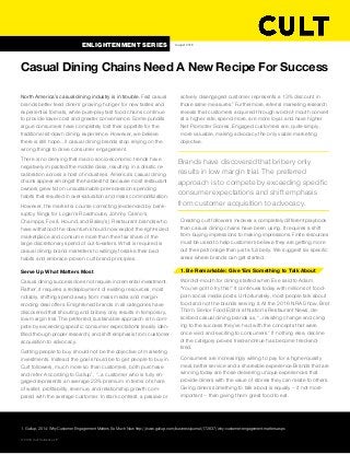 North America’s casual dining industry is in trouble. Fast casual
brands better feed diners’ growing hunger for new tastes and
experiential formats, while pure-play fast food chains continue
to provide lower cost and greater convenience. Some pundits
argue consumers have completely lost their appetite for the
traditional sit-down dining experience. However, we believe
there is still hope… if casual dining brands stop relying on the
wrong things to drive consumer engagement.
There is no denying that macro socio-economic trends have
negatively impacted the middle class, resulting in a drastic re-
calibration across a host of industries. America’s casual dining
chains appear amongst the hardest hit because most restaurant
owners grew fat on unsustainable pre-recession spending
habits that resulted in over-saturation and mass commoditization.
However, the market is course correcting (evidenced by bank-
ruptcy filings for Logan’s Roadhouse, Johnny Carino’s,
Champps, Fox & Hound, and Bailey’s). Restaurant brands who
have withstood the downturn should now exploit the right-sized
marketplace and consume more than their fair share of the
large discretionary spend of out-to-eaters. What is required is
casual dining brand marketers to willingly forsake their bad
habits and embrace proven cult brand principles.
Serve Up What Matters Most
Casual dining success does not require incremental investment.
Rather, it requires a redeployment of existing resources, most
notably, shifting spend away from mass media and margin-
eroding deal offers. Enlightened brands in all categories have
discovered that shouting and bribery only results in temporary,
low margin trial. The preferred, sustainable approach is to com-
pete by exceeding specific consumer expectations (easily iden-
tified through proper research) and shift emphasis from customer
acquisition to advocacy.
Getting people to buy should not be the objective of marketing
investments. Instead, the goal should be to get people to buy in.
Cult followers, much more so than customers, both purchase
and refer. According to Gallup1
, “...a customer who is fully en-
gaged represents an average 23% premium in terms of share
of wallet, profitability, revenue, and relationship growth com-
pared with the average customer. In stark contrast, a passive or
actively disengaged customer represents a 13% discount in
those same measures.” Furthermore, referral marketing research
reveals that customers acquired through word-of-mouth convert
at a higher rate, spend more, are more loyal, and have higher
Net Promoter Scores. Engaged customers are, quite simply,
more valuable, making advocacy the only viable marketing 
objective.
Creating cult followers involves a completely different playbook
than casual dining chains have been using. It requires a shift
from buying impressions to making impressions. Finite resources
must be used to help customers believe they are getting more
out their patronage than just a full belly. We suggest six specific
areas where brands can get started.
1. Be Remarkable: Give ‘Em Something to Talk About
Word-of-mouth for dining started when Eve said to Adam,
“You’ve got to try this!” It continues today with millions of food-
porn social media posts. Unfortunately, most people talk about
food and not the brands serving it. At the 2016 NRA Show, Bret
Thorn, Senior Food Editor at Nation’s Restaurant News, de-
scribed casual dining brands as, “…resisting change and cling-
ing to the success they’ve had with the concepts that were
once vivid and exciting to consumers.” If nothing else, decline
of the category proves tried-and-true has become tried-and-
tired.
Consumers are increasingly willing to pay for a higher-quality
meal, better service and a shareable experience.Brands that are
winning today are those delivering unique experiences that
provide diners with the value of stories they can relate to others.
Giving diners something to talk about is equally – if not more
important – than giving them great food to eat.
1. Gallup, 2014; Why Customer Engagement Matters So Much Now http://www.gallup.com/businessjournal/172637/why-customer-engagement-matters.aspx
Casual Dining Chains Need A New Recipe For Success 
© 2016 Cult Collective LP
August 2016
Brands have discovered that bribery only 
results in low margin trial. The preferred 
approach is to compete by exceeding specific
consumer expectations and shift emphasis
from customer acquisition to advocacy.
ENLIGHTENMENT SERIES
 