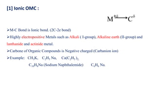 ➢M-C Bond is Ionic bond. (2C-2e bond)
➢Highly electropositive Metals such as Alkali ( I-group), Alkaline earth (II-group) and
lanthanide and actinide metal.
➢Carbone of Organic Compounds is Negative charged (Carbanion ion)
➢Example: CH3K, C2H5 Na, Ca(C2H5 )2,
C10H8Na (Sodium Naphthalemide) C6H6 Na.
C
-
M
+
[1] Ionic OMC :
 
