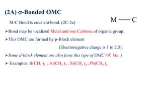 (2A) -Bonded OMC
M-C Bond is covalent bond. (2C-2e)
➢Bond may be localized Metal and one Carbone of organic group.
➢This OMC are formed by p-Block element
(Electronegative charge is 1 to 2.5).
➢Some d-block element are also form this type of OMC (W, Mn..)
➢ Examples: B(CH3 )3 ; Al(CH3 )3 ; Si(CH3 )4 ; Pb(CH3 )4
C
M
 