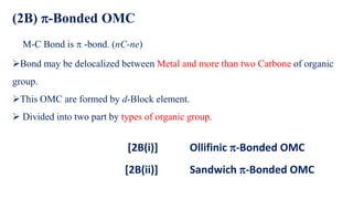 (2B) -Bonded OMC
M-C Bond is  -bond. (nC-ne)
➢Bond may be delocalized between Metal and more than two Carbone of organic
group.
➢This OMC are formed by d-Block element.
➢ Divided into two part by types of organic group.
[2B(i)] Ollifinic -Bonded OMC
[2B(ii)] Sandwich -Bonded OMC
 