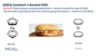 [2B(ii)] Sandwich -Bonded OMC
Aromatic Organic group containing delocalized - electron formed this type of OMC.
Two Aromatic ring attached with one metal to giving delocalized - electron to the Metal.
𝐶𝑟(𝐶6𝐻5)2
Fe(C5H5)2.
(6C-5e) (7C-6e)
 