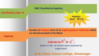 Classification (Type- 4)
OMC Classified by Hapticity
Hapticity
Number of Carbone atom of an organic group or molecules which
are directly bonded to the Metal
-Indicate by hn
Or n
;
where n= No. of Carbon atom attached by
single bond.
Haptein -
Bind - જોડાવું
Dr.N.I.Patel, Science College, Himatnagar
 