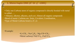 1. Mono-hapto OMC (h
1
Or 1
–OMC)
• Only one Carbone atom of organic compound is directly bonded with metal
is called…..
• Alkanes, alkenes, alkynes, aryls ect. Almost all organic compounds
•Bond of metal- Carbone are Ionic, Covalent, Coordination,
•Type of Metal-Carbone bond is 2C-2e
•Example:
•Li-CH3 ; Na-C6H5 ; Mg-CH=CH2 ;
•Metal carbonyl Ni(CO )4 ;Fe(CO )5
 