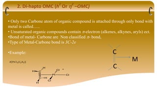 2. Di-hapto OMC (h
2
Or 2
–OMC)
• Only two Carbone atom of organic compound is attached through only bond with
metal is called…..
• Unsaturated organic compounds contain -electron (alkenes, alkynes, aryls) ect.
•Bond of metal- Carbone are Non classified - bond,
•Type of Metal-Carbone bond is 3C-2e
•Example:
𝐾 𝑃𝑡𝐶𝑙3(𝐶2𝐻4)
C
C
M
 