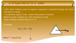 3. Tri-hapto OMC (h3
Or 3
–OMC)
• Only three Carbone atom of organic compound is attached through only bond
with metal is called…..
• Unsaturated organic comp. contain delocalized -electron
•Bond of metal- Carbone are Non classified - bond
•Type of Metal-Carbone bond is 4C-3e
•Example:
𝐶𝐻2 = 𝐶𝐻 − 𝐶𝐻2
−
M
𝑀𝑛(𝜂3
− 𝐶3𝐻5)(𝐶𝑂)4
M
 