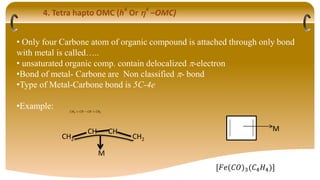 4. Tetra hapto OMC (h4
Or 4
–OMC)
• Only four Carbone atom of organic compound is attached through only bond
with metal is called…..
• unsaturated organic comp. contain delocalized -electron
•Bond of metal- Carbone are Non classified - bond
•Type of Metal-Carbone bond is 5C-4e
•Example: 𝐶𝐻2 = 𝐶𝐻 − 𝐶𝐻 = 𝐶𝐻2
M
[𝐹𝑒(𝐶𝑂)3(𝐶4𝐻4)]
CH2
CH
M
CH
CH2
 