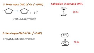 5. Penta hapto OMC (h5
Or 5
–OMC)
6C-5e
+ H+
𝐹𝑒(𝐶5𝐻5)2; 𝑓𝑒𝑟𝑟𝑜𝑐𝑒𝑛𝑒
𝐶𝑟(𝐶6𝐻6)2; 𝑑𝑖𝑏𝑒𝑛𝑧𝑒𝑛𝑒𝑐𝑟𝑜𝑚𝑖𝑢𝑚
6. Hexa hapto OMC (h6
Or 6
–OMC)
Sandwich -bonded OMC
7C-6e
M
 
