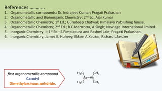 References………….
1. Organometallic compounds; Dr. Indrajeet Kumar; Pragati Prakashan
2. Organometallic and Bioinorganic Chemistry; 2nd Ed.;Ajai Kumar
3. Organometallic Chemistry; 1st Ed.; Gurudeep Chatwal; Himalaya Publishing house.
4. Organometallic Chemistry; 2nd Ed.; R.C.Mehrotra, A.Singh; New age International limited.
5. Inorganic Chemistry-II; 1st Ed.; S.Pimplapura and Rashmi Jain; Pragati Prakashan.
6. Inorganic Chemistry; James E. Huheey, Ekken A.Keuker, Richard L.keuker
first organometallic compound
Cacodyl
Dimethylarsinous anhdride.
 