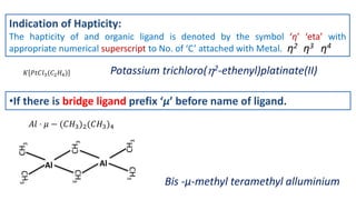 Indication of Hapticity:
The hapticity of and organic ligand is denoted by the symbol ‘η’ ‘eta’ with
appropriate numerical superscript to No. of ‘C’ attached with Metal. η2 η3 η4
𝐾 𝑃𝑡𝐶𝑙3(𝐶2𝐻4) Potassium trichloro(2-ethenyl)platinate(II)
•If there is bridge ligand prefix ‘µ’ before name of ligand.
𝐴𝑙 ⋅ 𝜇 − (𝐶𝐻3)2(𝐶𝐻3)4
Bis -µ-methyl teramethyl alluminium
CH
3
CH
3
CH
3
CH
3
CH
3
Al Al
 