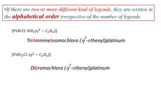 •If there are two or more different kind of legends, they are written in
the alphabetical order irrespective of the number of legends.
𝑃𝑡𝐵𝑟𝐶𝑙. 𝑁𝐻3(𝜂2
− 𝐶2𝐻4)
TriAmminebromochloro (
2
-ethenyl)platinum
𝑃𝑡𝐵𝑟2𝐶𝑙. (𝜂2 − 𝐶2𝐻4)
Dibromochloro (
2
-ethenyl)platinum
 