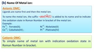 (b) Name Of Metal ion:
Anionic OMC:
Ligands are name first and then the metal ion.
To name the metal ion, the suffix –ate(એટ) is added to its name and to indicate
the oxidation state in Roman Number in bracket of the metal ion.
Example:
Fe+2
: Ferrate(II); Ni+2
: Nickelate(II)
Co+3
; Cobaltate(III) ; Pt+4
:Platinate(IV)
Cationic OMC:
To simple name of metal ion with indication oxidation state in
Roman Number in bracket.
 