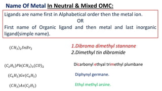 Name Of Metal In Neutral & Mixed OMC:
Ligands are name first in Alphabetical order then the metal ion.
OR
First name of Organic ligand and then metal and last inorganic
ligand(simple name).
(𝐶𝐻3)2𝑆𝑛𝐵𝑟2
(𝐶2𝐻5)𝑃𝑏(𝐶𝐻3)3(𝐶𝑂)2
1.Dibromo dimethyl stannane
2.Dimethyl tin dibromide
(𝐶6𝐻5)𝐺𝑒(𝐶6𝐻5)
(𝐶𝐻3)𝐴𝑠(𝐶2𝐻5)
Dicarbonyl ethyal trimethyl plumbane
Diphynyl germane.
Ethyl methyl arsine.
 