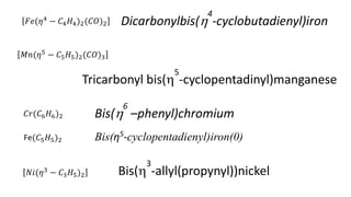 𝐹𝑒(𝜂4
− 𝐶4𝐻4)2(𝐶𝑂)2
𝐶𝑟(𝐶6𝐻6)2
𝑁𝑖(𝜂3
− 𝐶3𝐻5)2
Dicarbonylbis(
4
-cyclobutadienyl)iron
Bis(
6
–phenyl)chromium
Bis(
3
-allyl(propynyl))nickel
𝑀𝑛(𝜂5
− 𝐶5𝐻5)2(𝐶𝑂)3
Tricarbonyl bis(
5
-cyclopentadinyl)manganese
Fe(𝐶5𝐻5)2 Bis(η5
-cyclopentadienyl)iron(0)
 