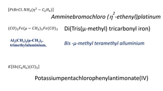 (𝐶𝑂)3𝐹𝑒(𝜇 − 𝐶𝐻3)3𝐹𝑒(𝐶𝑂)3 Di(Tris(µ-methyl) tricarbonyl iron)
𝐾 𝑆𝑏(𝐶6𝐻6)(𝐶𝑙)5
Potassiumpentachlorophenylantimonate(IV)
𝑃𝑡𝐵𝑟𝐶𝑙. 𝑁𝐻3(𝜂2
− 𝐶2𝐻4)
Amminebromochloro (
2
-ethenyl)platinum
Al2(CH3)4(μ-CH3)2.
trimethylaluminium, Bis -µ-methyl teramethyl alluminium
 