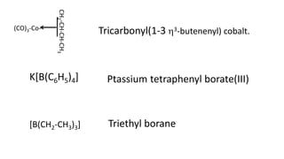 (CO)3-Co-
CH
2
-CH-CH-CH
3
Tricarbonyl(1-3 3-butenenyl) cobalt.
K[B(C6H5)4] Ptassium tetraphenyl borate(III)
[B(CH2-CH3)3] Triethyl borane
 
