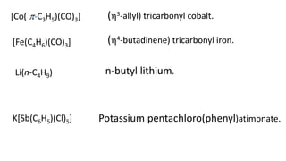 [Co( -C3H5)(CO)3] (3-allyl) tricarbonyl cobalt.
[Fe(C4H6)(CO)3] (4-butadinene) tricarbonyl iron.
Li(n-C4H9) n-butyl lithium.
K[Sb(C6H5)(Cl)5] Potassium pentachloro(phenyl)atimonate.
 