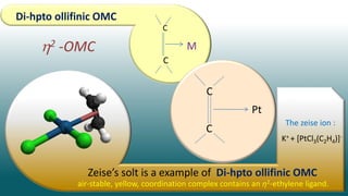 Di-hpto ollifinic OMC
C
C
M
2 -OMC
C
C
Pt
Zeise’s solt is a example of Di-hpto ollifinic OMC
K+ + [PtCl3(C2H4)]-
The zeise ion :
air-stable, yellow, coordination complex contains an η2-ethylene ligand.
 