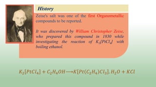 Zeise's salt was one of the first Organometallic
compounds to be reported.
It was discovered by William Christopher Zeise,
who prepared this compound in 1830 while
investigating the reaction of K2[PtCl4] with
boiling ethanol.
History
𝐾2 𝑃𝑡𝐶𝑙4 + 𝐶2𝐻4𝑂𝐻 𝐾 𝑃𝑡 𝐶2𝐻4 𝐶𝑙3 . 𝐻2𝑂 + 𝐾𝐶𝑙
 