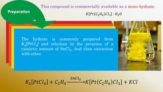 This compound is commercially available as a mono hydrate.
𝐾 𝑃𝑡 𝐶2𝐻4 𝐶𝑙3 ⋅ 𝐻2𝑂
Preparation
The hydrate is commonly prepared from
K2[PtCl4] and ethylene in the presence of a
catalytic amount of SnCl2. And than extraction
with ether.
𝐾2 𝑃𝑡𝐶𝑙4 + 𝐶2𝐻4
𝑆𝑛𝐶𝑙2
𝐾 𝑃𝑡 𝐶2𝐻4 𝐶𝑙3 + 𝐾𝐶𝑙
 