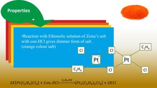 Properties
•Reaction with Ethonolic solution of Zeise’s solt
with con.HCl gives dimmer form of salt .
(orange colour salt)
2𝐾 𝑃𝑡 𝐶2𝐻4 𝐶𝑙3 + 𝐶𝑜𝑛. 𝐻𝐶𝑙
𝐶2𝐻4𝑂𝐻
𝑃𝑡2 𝐶2𝐻4 2𝐶𝑙4 + 2𝐾𝐶𝑙
Pt
Cl
Pt
C2H4
C2H4 Cl Cl
Cl
 