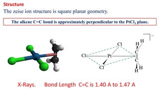 The alkene C=C bond is approximately perpendicular to the PtCl3 plane.
The zeise ion structure is square planar geometry.
Structure
X-Rays. Bond Length C=C is 1.40 A to 1.47 A
 