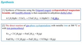 Synthesis
[1] Synthesis of ferrocene using the Grignard reagent cyclopentadienyl magnesium
bromide, add Iron(III) chloride is then suspended in anhydrous diethyl ether.
6 C5H5MgBr + 2 FeCl3 → 2 Fe(C5H5)2 + 6 MgBrCl + 2 (C5H5)2
[2] The direct reaction of gas-phase cyclopentadiene with metallic iron at 300 °C or
with iron pentacarbonyl
Fe (s)+ 2 C5H6(g) → Fe(C5H5)2 + H2(g)
Fe(CO)5 + 2 C5H6(g) → Fe(C5H5)2 + 5 CO(g) + H2(g)
 
