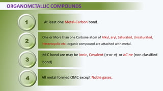 ORGANOMETALLIC COMPOUNDS
At least one Metal-Carbon bond.
One or More than one Carbone atom of Alkyl, aryl, Saturated, Unsaturated,
Heterocyclic etc. organic compound are attached with metal.
M-C bond are may be ionic, Covalent ( or ) or nC-ne (non classified
bond)
All metal formed OMC except Noble gases.
1
2
3
4
 