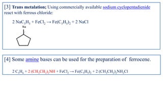 [3] Trans metalation; Using commercially available sodium cyclopentadienide
react with ferrous chloride:
2 NaC5H5 + FeCl2 → Fe(C5H5)2 + 2 NaCl
Na
[4] Some amine bases can be used for the preparation of ferrocene.
2 C5H6 + 2 (CH3CH2)2NH + FeCl2 → Fe(C5H5)2 + 2 (CH3CH2)2NH2Cl
 