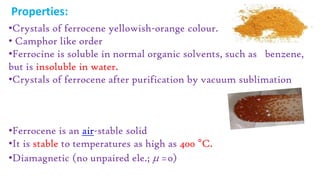 Properties:
•Crystals of ferrocene yellowish-orange colour.
• Camphor like order
•Ferrocine is soluble in normal organic solvents, such as benzene,
but is insoluble in water.
•Crystals of ferrocene after purification by vacuum sublimation
•Ferrocene is an air-stable solid
•It is stable to temperatures as high as 400 °C.
•Diamagnetic (no unpaired ele.;  =0)
 