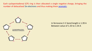 Each cyclopentadienyl (CP) ring is then allocated a single negative charge, bringing the
number of delocalized 5π-electrons and thus making them aromatic.
In ferrocene C-C bond length is 1.39 A
Between value of 1.33 to 1.54 A
 
