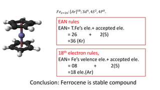 EAN rules
EAN= T.Fe’s ele.+ accepted ele.
= 26 + 2(5)
=36 (Kr)
18th electron rules,
EAN= Fe’s velence ele.+ accepted ele.
= 08 + 2(5)
=18 ele.(Ar)
Conclusion: Ferrocene is stable compound
𝐹𝑒𝑧=26: 𝐴𝑟 18; 3𝑑6, 4𝑆2, 4𝑃0.
 