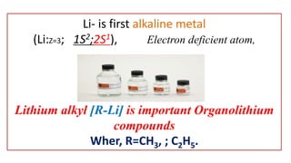 Li- is first alkaline metal
(Li:Z=3; 1S2;2S1), Electron deficient atom,
Lithium alkyl [R-Li] is important Organolithium
compounds
Wher, R=CH3, ; C2H5.
 