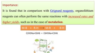 Importance:
It is found that in comparison with Grignard reagents, organolithium
reagents can often perform the same reactions with increased rates and
higher yields, such as in the case of metalation.
M-B + R-H M-R + B-H
C2H5Na+C6H6 = C6H5Na+C2H6
 