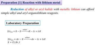 Preparation [1] Reaction with lithium metal
Reduction of alkyl or aryl halide with metallic lithium can afford
simple alkyl and aryl organolithium reagents.
2𝐿𝑖(𝑠) + 𝑅 − 𝑋
𝑒𝑡ℎ𝑒𝑟
𝑅 − 𝐿𝑖 + 𝐿𝑖𝑋
2𝐿𝑖(𝑠) + 𝐴𝑟 − 𝑋
𝑒𝑡ℎ𝑒𝑟
𝐴𝑟 − 𝐿𝑖 + 𝐿𝑖𝑋
𝑋 = 𝐶𝑙, 𝐵𝑟, 𝐼
Laboratory Preparation
 