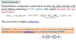 Organolithium compound is achieved by treating the alkyl chloride with
metal lithium containing 0.5-2% sodium. The sodium increases the rate
and Product.
The conversion is highly exothermic .
E
LiX
Cl
H
C
Li H
C
Li
um
Butyllithi
n
Ether
Na
s
s
+
+
⎯
⎯
⎯
⎯ →
⎯
+ −
−
+
9
4
2 )
(
9
4
)
(
Industrial preparation
Sometimes, lithium metal in the form of fine powders are used in the reaction with
certain catalysts such as naphthalene or 4,4’-di-t-butyl biphenyl (DTBB).
 