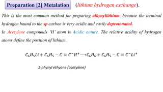 This is the most common method for preparing alkynyllithium, because the terminal
hydrogen bound to the sp carbon is very acidic and easily deprotonated.
In Acetylene compounds ‘H’ atom is Acidic nature. The relative acidity of hydrogen
atoms define the position of lithium.
𝐶6𝐻5𝐿𝑖 + 𝐶6𝐻5 − 𝐶 ≡ 𝐶−
𝐻+
𝐶6𝐻6 + 𝐶6𝐻5 − 𝐶 ≡ 𝐶−
𝐿𝑖+
2-phynyl ethyane (acetylene)
Preparation [2] Metalation (lithium hydrogen exchange).
 