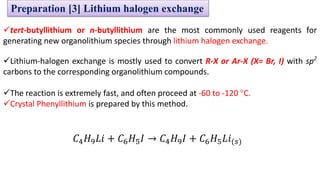 ✓tert-butyllithium or n-butyllithium are the most commonly used reagents for
generating new organolithium species through lithium halogen exchange.
✓Lithium-halogen exchange is mostly used to convert R-X or Ar-X (X= Br, I) with sp2
carbons to the corresponding organolithium compounds.
✓The reaction is extremely fast, and often proceed at -60 to -120 °C.
✓Crystal Phenyllithium is prepared by this method.
𝐶4𝐻9𝐿𝑖 + 𝐶6𝐻5𝐼 → 𝐶4𝐻9𝐼 + 𝐶6𝐻5𝐿𝑖(𝑠)
Preparation [3] Lithium halogen exchange
 