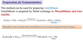This method can be used for preparing vinyllithium.
Vinyllithium is prepared by Metal exchange in Phenyllithium and tetra
vinyltin.
4𝐶6𝐻5𝐿𝑖 + 𝐶𝐻2 = 𝐶𝐻2 4𝑆𝑛
𝐷𝑖𝑒𝑡ℎ𝑦𝑙𝑒𝑡ℎ𝑒𝑟
𝐶6𝐻5 4𝑆𝑛 + 4 𝐶𝐻2 = 𝐶𝐻2 𝐿𝑖
𝐶6𝐻5 2𝐻𝑔 + 3𝐿𝑖 𝑠)
𝑀𝑢𝑟𝑐𝑢𝑟𝑎𝑡𝑖𝑜𝑛+𝑒𝑡ℎ𝑒𝑟
2 𝐶6𝐻5 𝐿𝑖 + 𝐿𝑖 − 𝐻𝑔
𝐴𝑙𝑙𝑜𝑦
Phenyltin is less soluble then vinyllithium so it is easily separate from mixture.
soluble
Preparation [4] Transmetalation
 