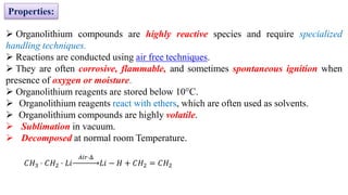 ➢ Organolithium compounds are highly reactive species and require specialized
handling techniques.
➢ Reactions are conducted using air free techniques.
➢ They are often corrosive, flammable, and sometimes spontaneous ignition when
presence of oxygen or moisture.
➢ Organolithium reagents are stored below 10°C.
➢ Organolithium reagents react with ethers, which are often used as solvents.
➢ Organolithium compounds are highly volatile.
➢ Sublimation in vacuum.
➢ Decomposed at normal room Temperature.
Properties:
𝐶𝐻3 ⋅ 𝐶𝐻2 ⋅ 𝐿𝑖
𝐴𝑖𝑟⋅Δ
𝐿𝑖 − 𝐻 + 𝐶𝐻2 = 𝐶𝐻2
 