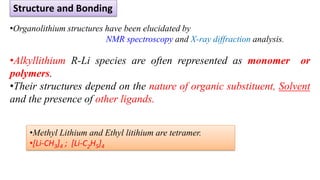 •Organolithium structures have been elucidated by
NMR spectroscopy and X-ray diffraction analysis.
•Alkyllithium R-Li species are often represented as monomer or
polymers.
•Their structures depend on the nature of organic substituent, Solvent
and the presence of other ligands.
Structure and Bonding
•Methyl Lithium and Ethyl litihium are tetramer.
•[Li-CH3]4 ; [Li-C2H5]4
 