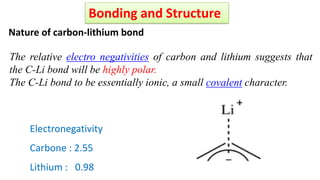 Nature of carbon-lithium bond
The relative electro negativities of carbon and lithium suggests that
the C-Li bond will be highly polar.
The C-Li bond to be essentially ionic, a small covalent character.
Electronegativity
Carbone : 2.55
Lithium : 0.98
Bonding and Structure
 