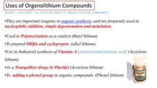 Uses of Organolithium Compounds
Highly reactable so limited used of Organolithium compounds.
•They are important reagents in organic synthesis, and are frequently used in
nucleophilic addition, simple deprotonation and metalation.
•Used in Polymerization as a catalyst (Butyl lithium)
•To prepred Ollifin and cyclopropen. (alkyl lithium)
•Use in Industrial synthesis of Vitamin-A.[retinol/retinal/retinoic acid] (Acetylene
lithium)
•As a Tranquilizer drugs in Placidyl.(Acetylene lithium)
•To adding a phenyl group in organic compounds. (Phenyl lithium)
 