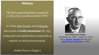 History
The first organoaluminium compound
(C2H4)3Al2I3 was discovered in 1859.
In 1950s, Karl Ziegler and Colleagues
discovered of trialkylaluminium [R3-Al]2
compounds and applied these compounds as
catalytic in olefin polymerization.
(Nobel Prize to Ziegler.)
Karl Waldemar Ziegler
(November 26, 1898 – August 12, 1973)
was a German chemist who won the
Nobel Prize in Chemistry in 1963,
 